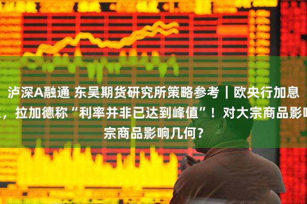 泸深A融通 东吴期货研究所策略参考｜欧央行加息25基点，拉加德称“利率并非已达到峰值”！对大宗商品影响几何？