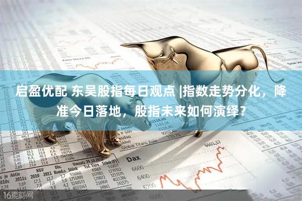 启盈优配 东吴股指每日观点 |指数走势分化，降准今日落地，股指未来如何演绎？