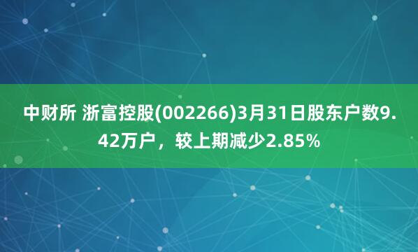 中财所 浙富控股(002266)3月31日股东户数9.42万户，较上期减少2.85%
