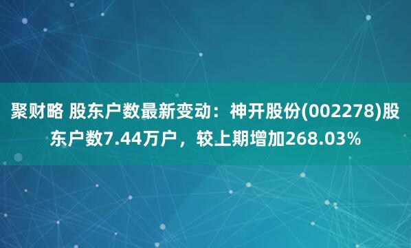 聚财略 股东户数最新变动：神开股份(002278)股东户数7.44万户，较上期增加268.03%