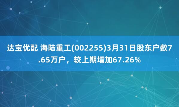 达宝优配 海陆重工(002255)3月31日股东户数7.65万户，较上期增加67.26%