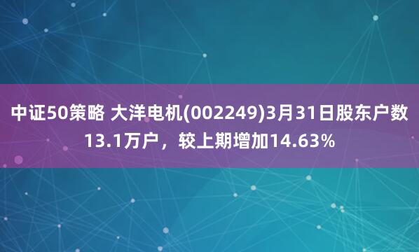 中证50策略 大洋电机(002249)3月31日股东户数13.1万户，较上期增加14.63%