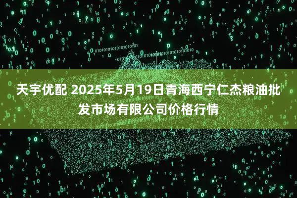 天宇优配 2025年5月19日青海西宁仁杰粮油批发市场有限公司价格行情
