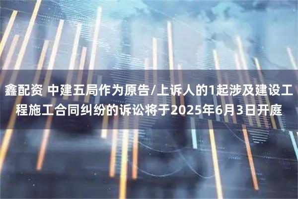 鑫配资 中建五局作为原告/上诉人的1起涉及建设工程施工合同纠纷的诉讼将于2025年6月3日开庭