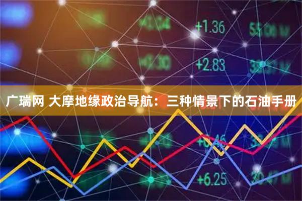 广瑞网 大摩地缘政治导航：三种情景下的石油手册