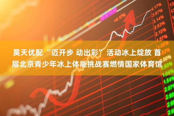 昊天优配 “迈开步 动出彩” 活动冰上绽放 首届北京青少年冰上体能挑战赛燃情国家体育馆