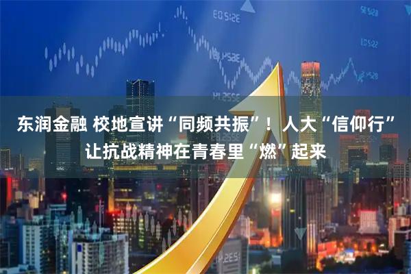 东润金融 校地宣讲“同频共振”！人大“信仰行”让抗战精神在青春里“燃”起来