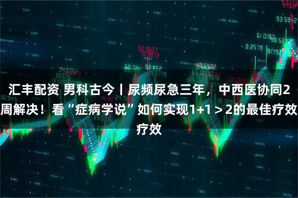 汇丰配资 男科古今丨尿频尿急三年，中西医协同2周解决！看“症病学说”如何实现1+1＞2的最佳疗效