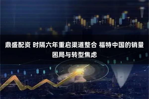 鼎盛配资 时隔六年重启渠道整合 福特中国的销量困局与转型焦虑