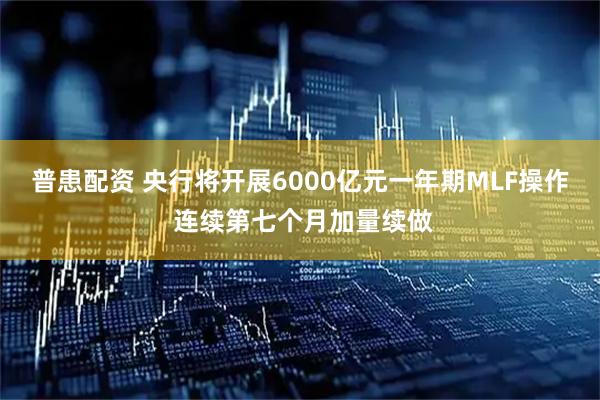 普患配资 央行将开展6000亿元一年期MLF操作 连续第七个月加量续做