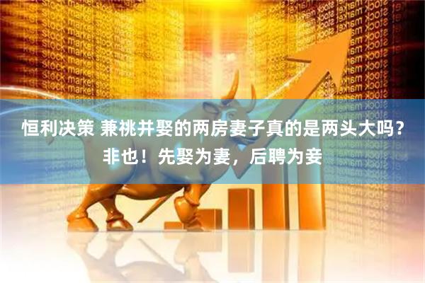 恒利决策 兼祧并娶的两房妻子真的是两头大吗？非也！先娶为妻，后聘为妾