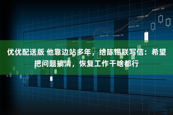 优优配送版 他靠边站多年，给陈锡联写信：希望把问题搞清，恢复工作干啥都行