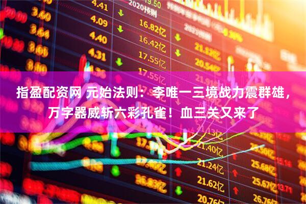 指盈配资网 元始法则：李唯一三境战力震群雄，万字器威斩六彩孔雀！血三关又来了