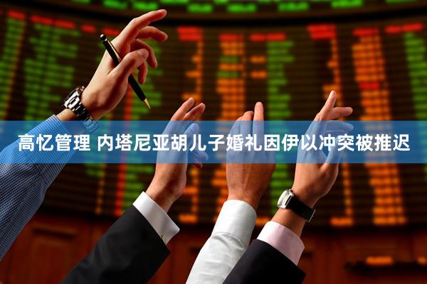 高忆管理 内塔尼亚胡儿子婚礼因伊以冲突被推迟