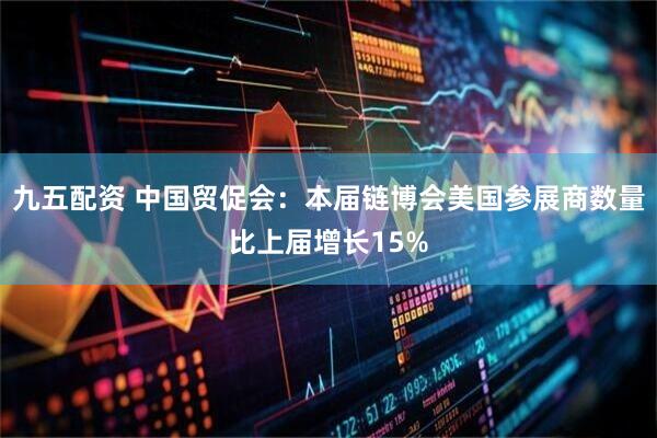 九五配资 中国贸促会：本届链博会美国参展商数量比上届增长15%