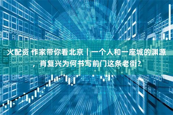 火配资 作家带你看北京｜一个人和一座城的渊源，肖复兴为何书写前门这条老街？