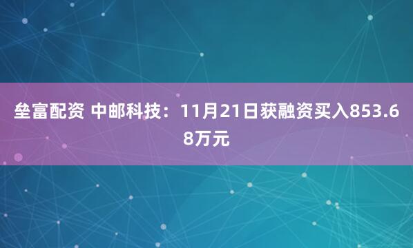垒富配资 中邮科技：11月21日获融资买入853.68万元