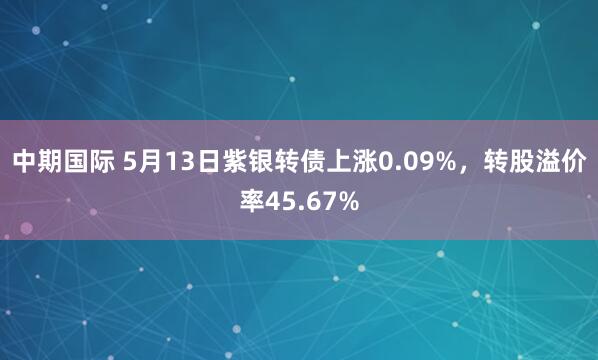 中期国际 5月13日紫银转债上涨0.09%，转股溢价率45.67%