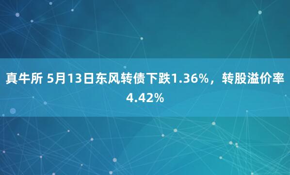真牛所 5月13日东风转债下跌1.36%，转股溢价率4.42%