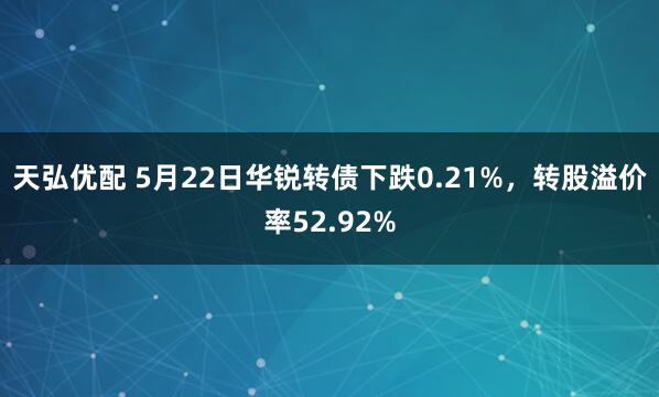 天弘优配 5月22日华锐转债下跌0.21%，转股溢价率52.92%