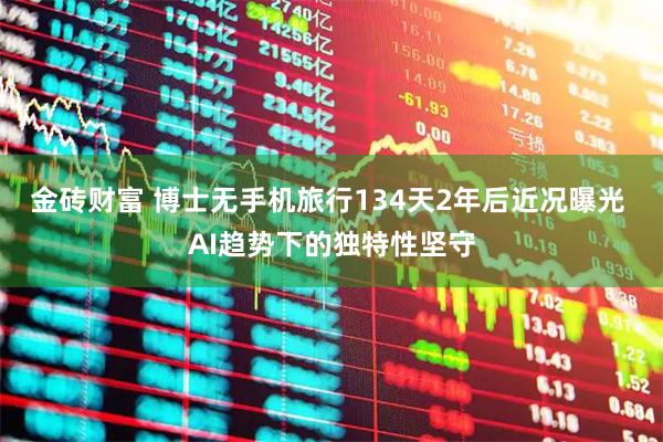 金砖财富 博士无手机旅行134天2年后近况曝光 AI趋势下的独特性坚守