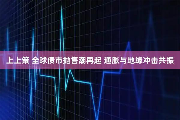 上上策 全球债市抛售潮再起 通胀与地缘冲击共振