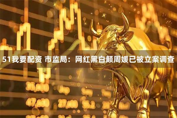 51我要配资 市监局：网红黑白颠周媛已被立案调查