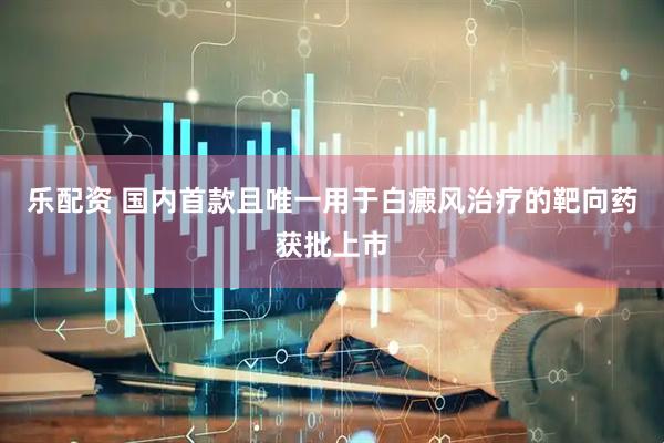 乐配资 国内首款且唯一用于白癜风治疗的靶向药获批上市