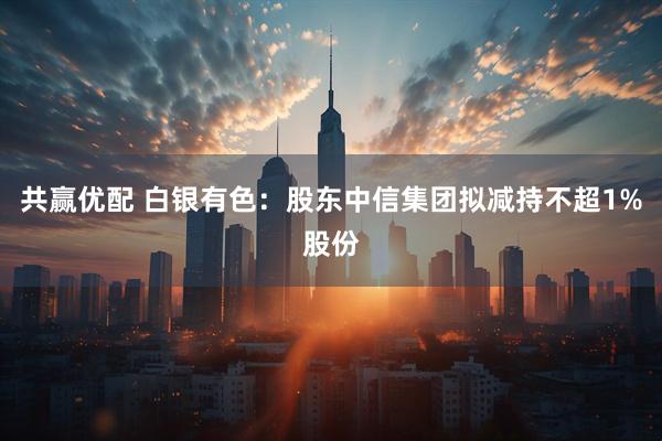 共赢优配 白银有色：股东中信集团拟减持不超1%股份