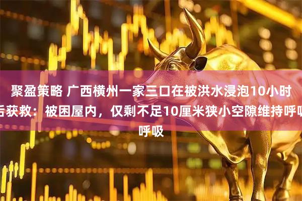 聚盈策略 广西横州一家三口在被洪水浸泡10小时后获救：被困屋内，仅剩不足10厘米狭小空隙维持呼吸