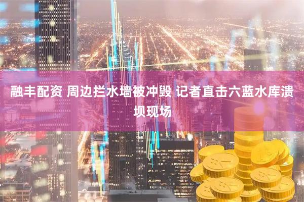 融丰配资 周边拦水墙被冲毁 记者直击六蓝水库溃坝现场