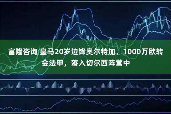 富隆咨询 皇马20岁边锋奥尔特加，1000万欧转会法甲，落入切尔西阵营中